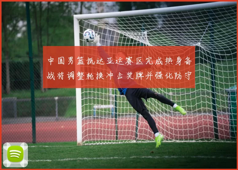 中国男篮抵达亚运赛区完成热身备战将调整轮换冲击奖牌并强化防守