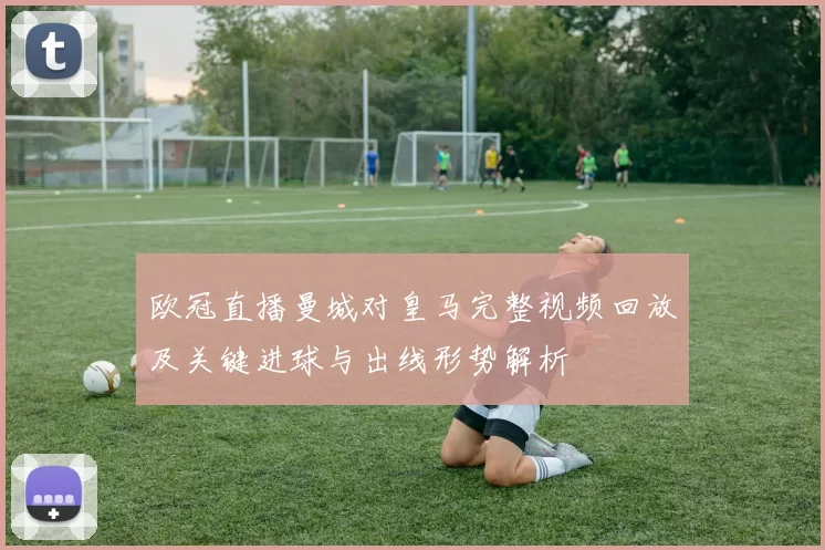 欧冠直播曼城对皇马完整视频回放及关键进球与出线形势解析