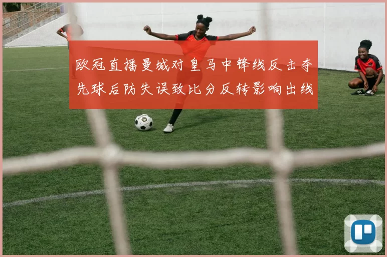 欧冠直播曼城对皇马中锋线反击夺先球后防失误致比分反转影响出线形势