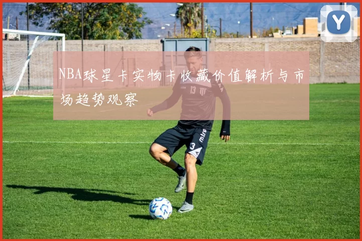 NBA球星卡实物卡收藏价值解析与市场趋势观察