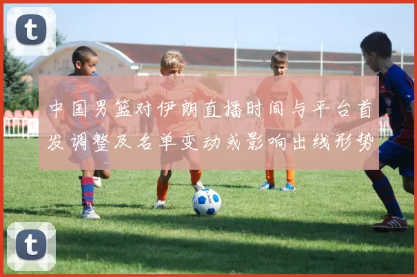 中国男篮对伊朗直播时间与平台首发调整及名单变动或影响出线形势