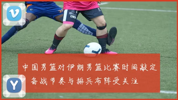 中国男篮对伊朗男篮比赛时间敲定，备战节奏与排兵布阵受关注