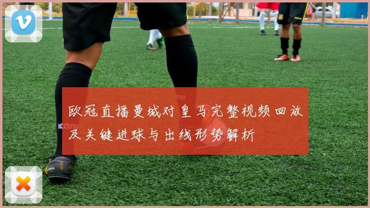 欧冠直播曼城对皇马完整视频回放及关键进球与出线形势解析