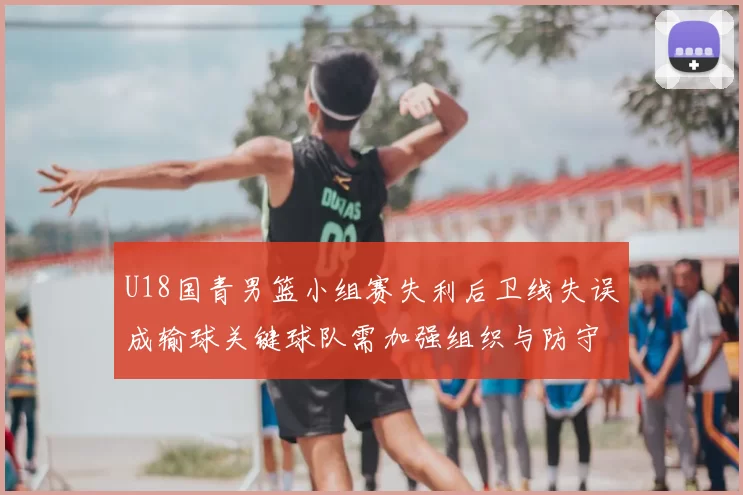 U18国青男篮小组赛失利后卫线失误成输球关键球队需加强组织与防守