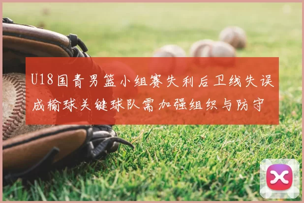 U18国青男篮小组赛失利后卫线失误成输球关键球队需加强组织与防守