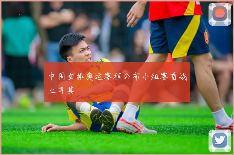 中国女排奥运赛程公布小组赛首战土耳其