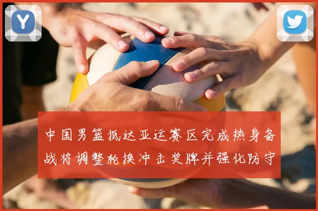 中国男篮抵达亚运赛区完成热身备战将调整轮换冲击奖牌并强化防守