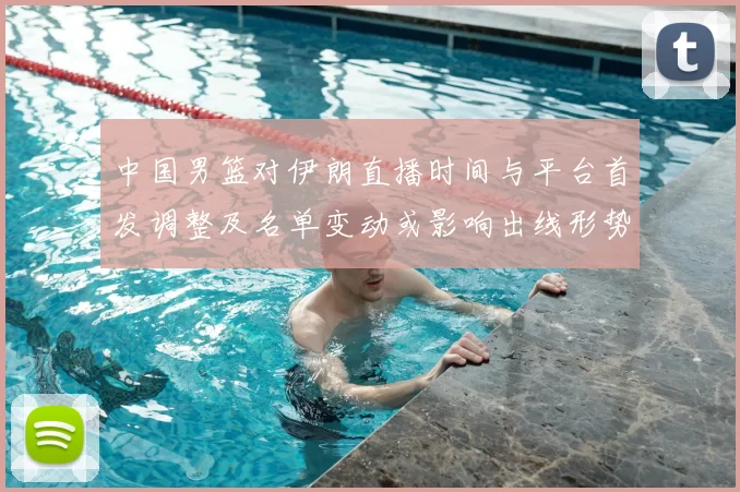 中国男篮对伊朗直播时间与平台首发调整及名单变动或影响出线形势