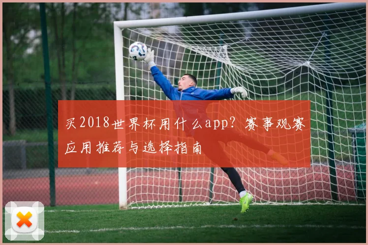 买2018世界杯用什么app?赛事观赛应用推荐与选择指南