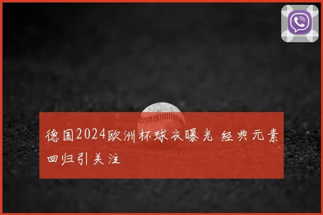 德国2024欧洲杯球衣曝光 经典元素回归引关注