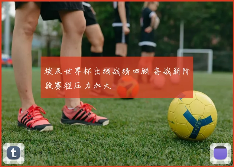 埃及世界杯出线战绩回顾 备战新阶段赛程压力加大