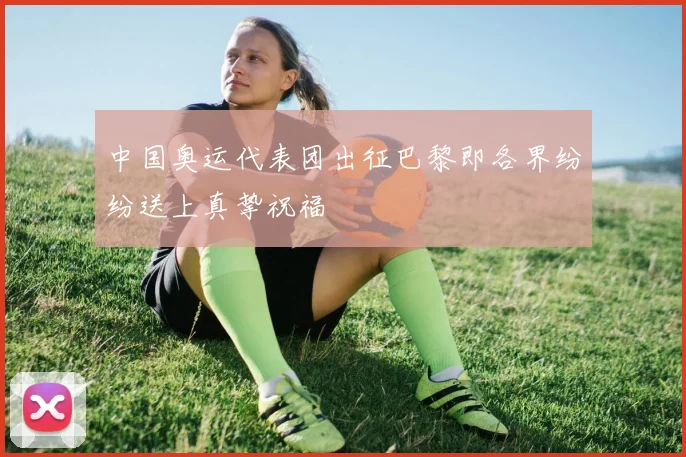中国奥运代表团出征巴黎即各界纷纷送上真挚祝福