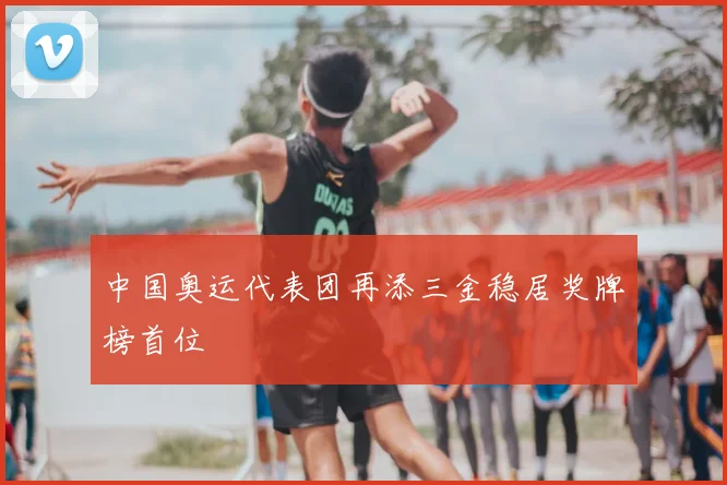 中国奥运代表团再添三金稳居奖牌榜首位